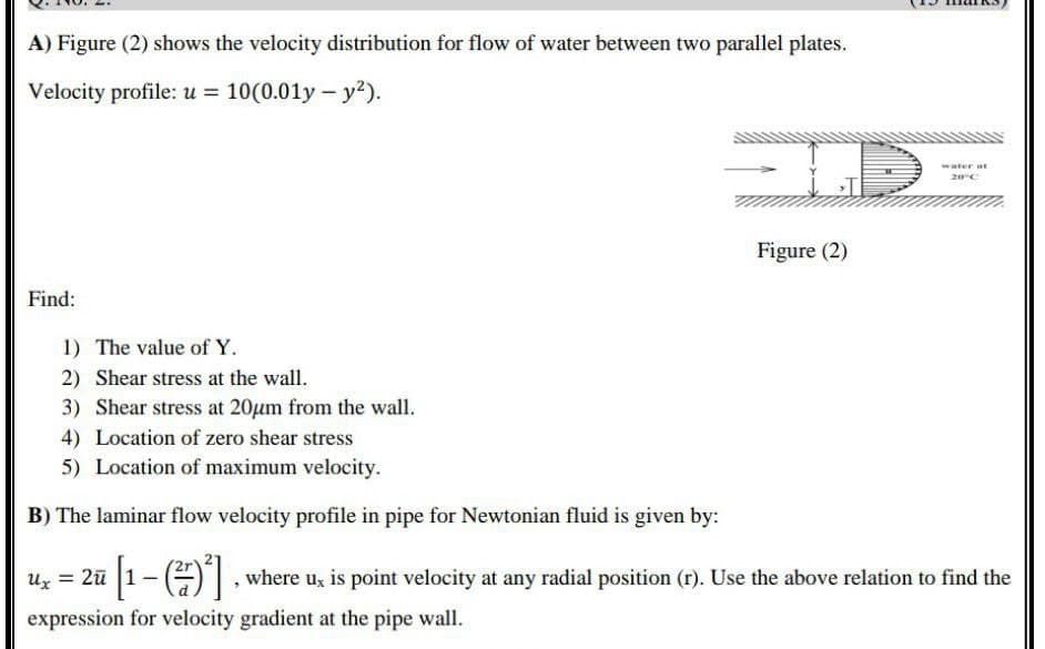 A) Figure (2) shows the velocity distribution for flow of water between two parallel plates.
Velocity profile: u = 10(0.01y - y²).
Figure (2)
Find:
1) The value of Y.
2) Shear stress at the wall.
3) Shear stress at 20μm from the wall.
4) Location of zero shear stress
5) Location of maximum velocity.
B) The laminar flow velocity profile in pipe for Newtonian fluid is given by:
Ux = 2ū
i [1 − (²7)²], where u, is point velocity at any radial position (r). Use the above relation to find the
expression for velocity gradient at the pipe wall.
water at
20°C