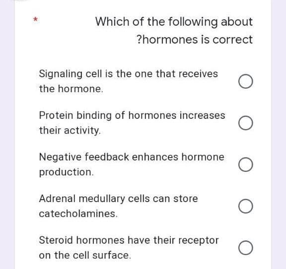 Which of the following about
?hormones is correct
Signaling cell is the one that receives
the hormone.
Protein binding of hormones increases O
their activity.
Negative feedback enhances hormone O
production.
Adrenal medullary cells can store
O
catecholamines.
Steroid hormones have their receptor
on the cell surface.