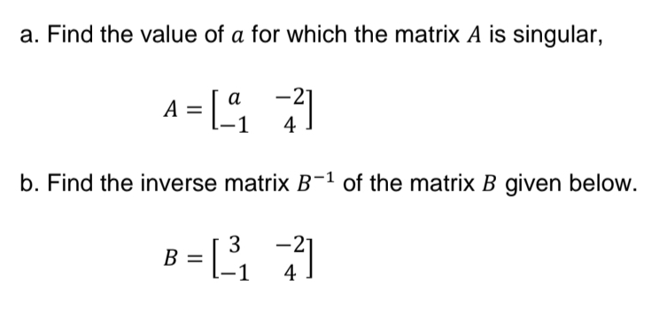 a. Find the value of a for which the matrix A is singular,
a
A = [72]
4
b. Find the inverse matrix B-1 of the matrix B given below.
3
B
= [7]
1
4