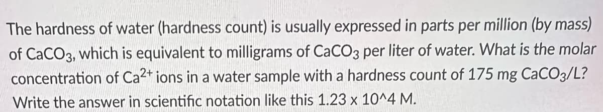 The hardness of water (hardness count) is usually expressed in parts per million (by mass)
of CaCO3, which is equivalent to milligrams of CaCO3 per liter of water. What is the molar
concentration of Ca2+ ions in a water sample with a hardness count of 175 mg CaCO3/L?
Write the answer in scientific notation like this 1.23 x 10^4 M.