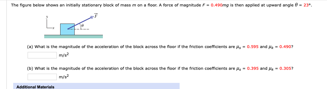 The figure below shows an initially stationary block of mass m on a floor. A force of magnitude F = 0.490mg is then applied at upward angle 0 = 23°.
(a) What is the magnitude of the acceleration of the block across the floor if the friction coefficients are us = 0.595 and uy = 0.490?
m/s2
(b) What is the magnitude of the acceleration of the block across the floor if the friction coefficients are us = 0.395 and uy = 0.305?
m/s2
Additional Materials
