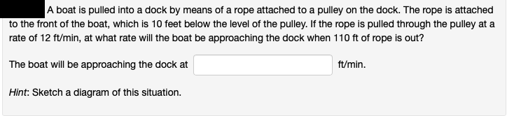 A boat is pulled into a dock by means of a rope attached to a pulley on the dock. The rope is attached
to the front of the boat, which is 10 feet below the level of the pulley. If the rope is pulled through the pulley at a
rate of 12 ft/min, at what rate will the boat be approaching the dock when 110 ft of rope is out?
The boat will be approaching the dock at
ft/min.
Hint: Sketch a diagram of this situation.
