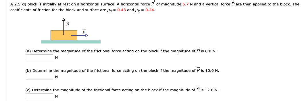 A 2.5 kg block is initially at rest on a horizontal surface. A horizontal force F of magnitude 5.7 N and a vertical force P are then applied to the block. The
coefficients of friction for the block and surface are ls = 0.43 and lk = 0.24.
(a) Determine the magnitude of the frictional force acting on the block if the magnitude of P is 8.0 N.
(b) Determine the magnitude of the frictional force acting on the block if the magnitude of P is 10.0 N.
N
(c) Determine the magnitude of the frictional force acting on the block if the magnitude of P is 12.0 N.
N
