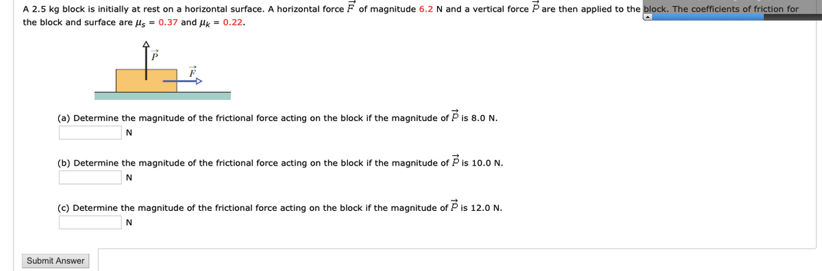 A 2.5 kg block is initially at rest on a horizontal surface. A horizontal force F of magnitude 6.2 N and a vertical force P are then applied to the block. The coefficients of friction for
the block and surface are ls = 0.37 and Uk = 0.22.
(a) Determine the magnitude of the frictional force acting on the block if the magnitude of P is 8. N.
(b) Determine the magnitude of the frictional force acting on the block if the magnitude of P is 10.0 N.
N
(c) Determine the magnitude of the frictional force acting on the block if the magnitude of P is 12.0 N.
N
Submit Answer
