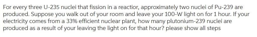 For every three U-235 nuclei that fission in a reactior, approximately two nuclei of Pu-239 are
produced. Suppose you walk out of your room and leave your 100-W light on for 1 hour. If your
electricity comes from a 33% efficient nuclear plant, how many plutonium-239 nuclei are
produced as a result of your leaving the light on for that hour? please show all steps