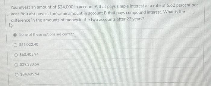 You invest an amount of $24,000 in account A that pays simple interest at a rate of 5.62 percent per
year. You also invest the same amount in account B that pays compound interest. What is the
difference in the amounts of money in the two accounts after 23 years?
W
None of these options are correct
O$55,022.40
O $60,405.94
$29,383.54
O$84.405.94