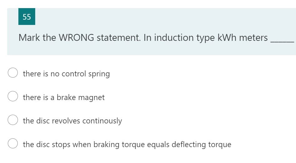 55
Mark the WRONG statement. In induction type kWh meters
Othere is no control spring
Othere is a brake magnet
the disc revolves continously
O the disc stops when braking torque equals deflecting torque