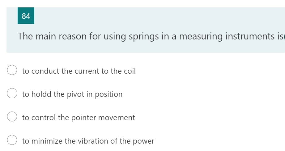 84
The main reason for using springs in a measuring instruments is
O to conduct the current to the coil
to holdd the pivot in position
to control the pointer movement
Oto minimize the vibration of the power