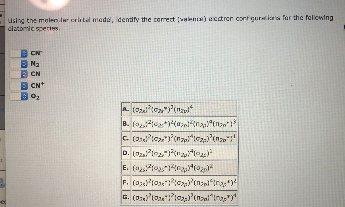 s Using the molecular orbital model, identify the correct (valence) electron configurations for the following
diatomic species.
O CN
O N2
O CN
OCN+
02
A. (025)?(02s*)?(n2p)*
B. (025)?(025*)?(02p)?(n2p)*(n2p*)3
c. (025) (02s*)?(n2p)*(02p)²(n2p*)!
D. (025)?(02s*)?(n2p)*(02p)!
E. (025)?(025*)?(n2p)*(02p)?
F. (02s)2(02s*)?(02p)?(n2p)*(n2p*)?
G. (025)?(02s*)?(02p)²(n2p)ª(n2p*)*
1
ar
ec
<>
<>
<>
<>
