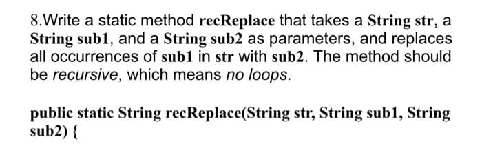 8.Write a static method recReplace that takes a String str, a
String sub1, and a String sub2 as parameters, and replaces
all occurrences of sub1 in str with sub2. The method should
be recursive, which means no loops.
public static String recReplace(String str, String sub1, String
sub2) {
