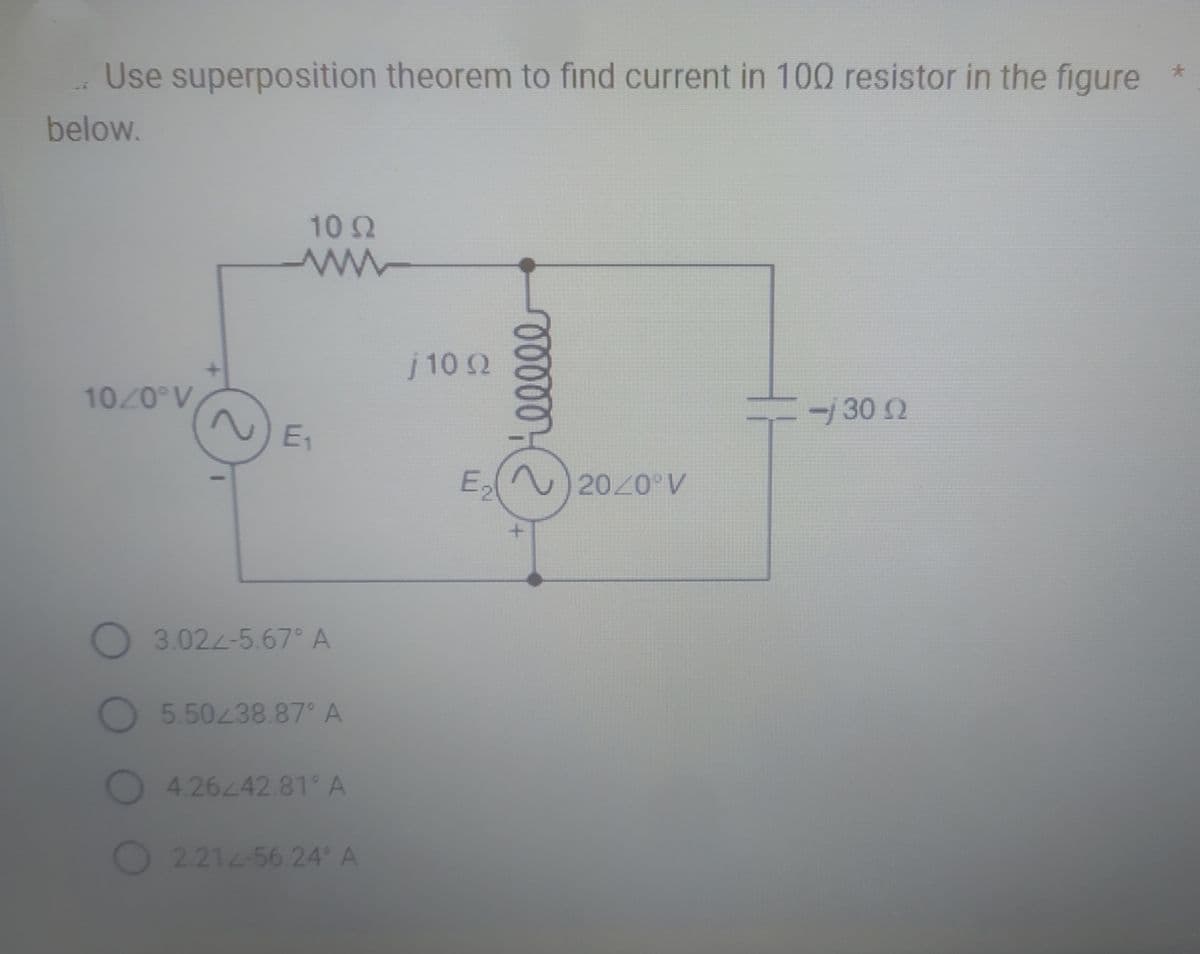 Use superposition theorem to find current in 100 resistor in the figure
below.
10/0° V
10 Q2
www
E₁₁
O 3.024-5.67° A
5.50238.87° A
4.26242.81 A
2.212-56.24° A
j10 Ω
00000
E₂20/0° V
=j 30 Ω
*