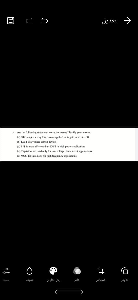 د تعديل
4. Are the following statements correct or wrong? Justify your answer.
(a) GTO requires very low current applied to its gate to be turn off.
(b) IGBT is a voltage driven device.
(c) BJT is more efficient than IGBT in high power applications.
(d) Thyristors are used only for low voltage, low current applications.
(e) MOSFETS are used for high frequency applications.
تمويه
رش الألوان
فلتر
اقتصاص
تدوير
