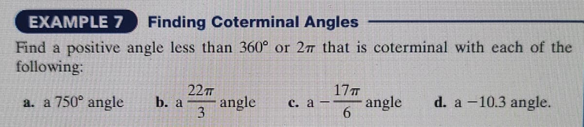 EXAMPLE 7 Finding Coterminal Angles
Find a positive angle less than 360° or 27 that is coterminal with each of the
following:
a. a 750° angle
b. a
22T
3
angle ca-
17T
6
angle
d. a -10.3 angle.