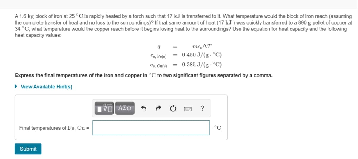 A 1.6 kg block of iron at 25 °C is rapidly heated by a torch such that 17 kJ is transferred to it. What temperature would the block of iron reach (assuming
the complete transfer of heat and no loss to the surroundings)? If that same amount of heat (17 kJ ) was quickly transferred to a 890 g pellet of copper at
34 °C, what temperature would the copper reach before it begins losing heat to the surroundings? Use the equation for heat capacity and the following
heat capacity values:
mc,AT
= 0.450 J/(g · °C)
0.385 J/(g · °C)
Cs, Fe(s)
Cs, Cu(s)
Express the final temperatures of the iron and copper in °C to two significant figures separated by a comma.
• View Available Hint(s)
ΑΣΦ
?
Final temperatures of Fe, Cu =
°C
Submit
