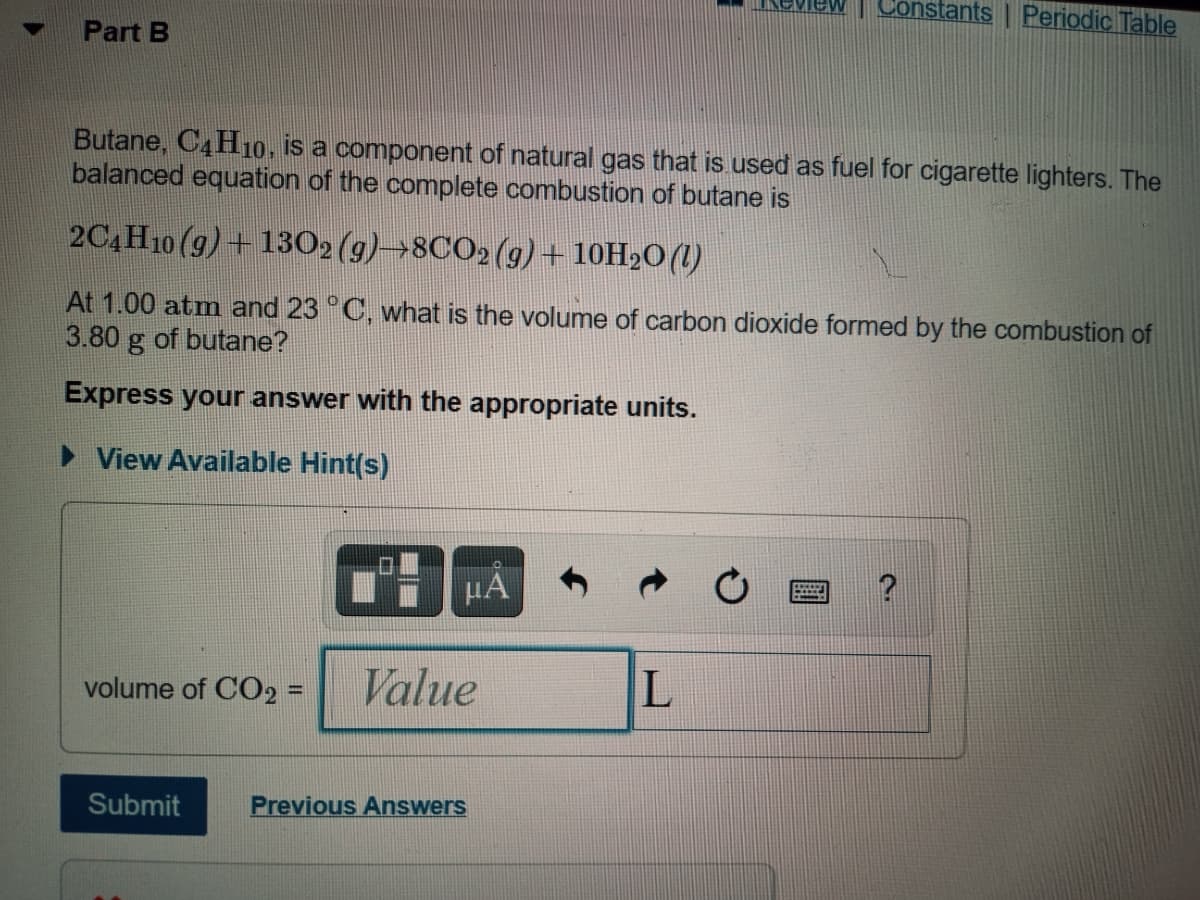 Constants | Periodic Table
Part B
Butane, C4H10, is a component of natural gas that is used as fuel for cigarette lighters. The
balanced equation of the complete combustion of butane is
2C4H10 (g) + 1302 (g)→8CO2(g)+ 10H2O(1)
At 1.00 atm and 23 °C, what is the volume of carbon dioxide formed by the combustion of
3.80 g of butane?
Express your answer with the appropriate units.
> View Available Hint(s)
µA
?
volume of CO2 =
Value
%3D
Submit
Previous Answers
