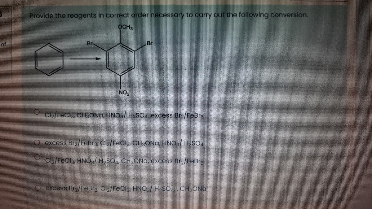 Provide the reagents in correct order necessory to carry out the following conversion.
OCH
Br
10
NO,
C/FeCls CHaONa, HNO,/ H,S0, excess Br/FeBr3
O excess Bra/FeBrs, Cle/teCl, CHONG HNO:/HSO.
Clb/FeClz HNO,/HSO, CH-ONa oxcess Br./feBr
O excess Br/FeBr, Cl,/Fecl, HNO,/H,SO, CH ONG
