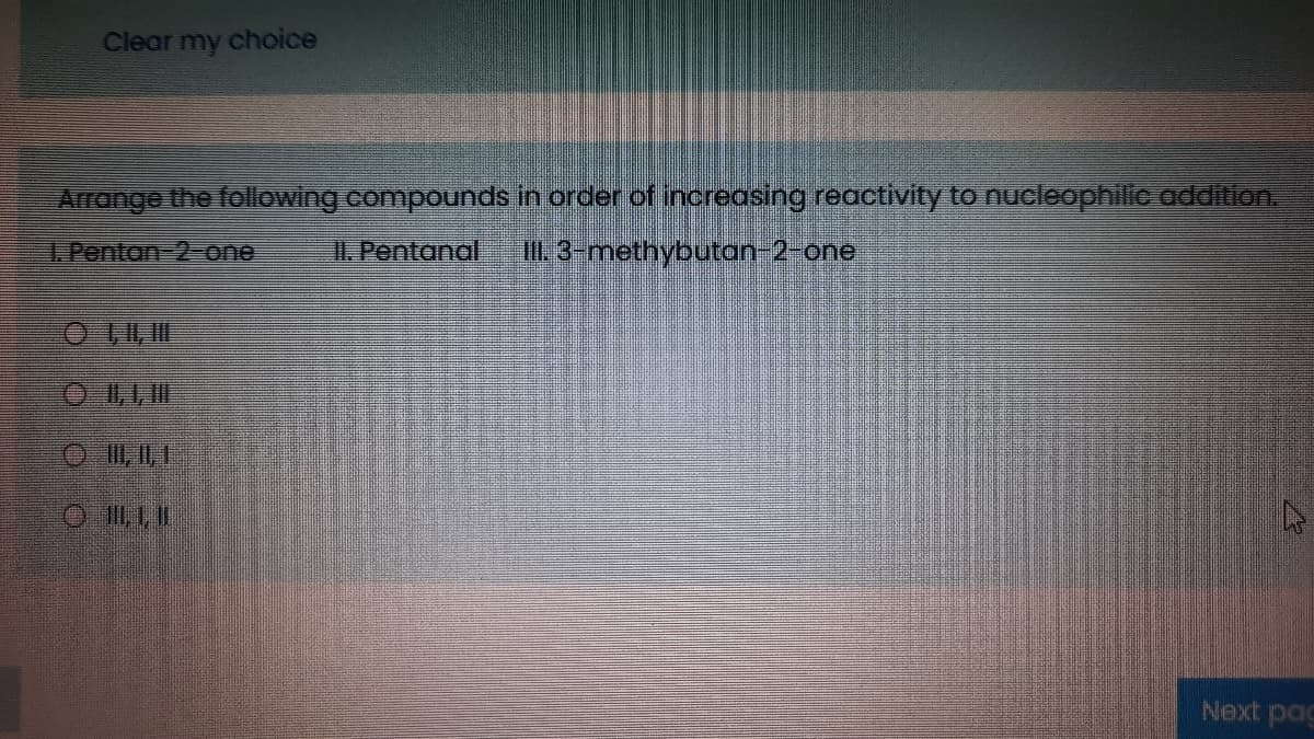 Clear my choice
Arrange the following compounds in order of increasing reactivity to nucleophilic addition.
1.Pentan-2- one
I. Pentanal
0.3-methybutan-2-one
O I, 1, II
O I, 1,1
Next pag
