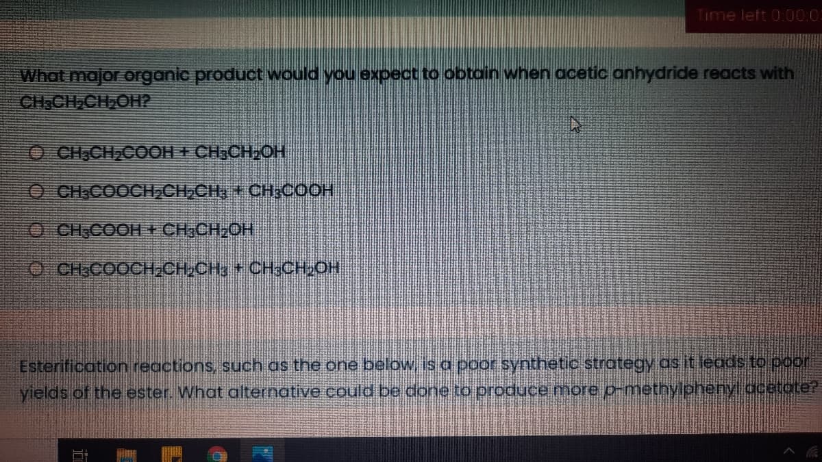 Time left 0:00:0
What major organic product would you expect to obtain when acetic anhydride reacts with
CHICH CH,OH2
O CH,CH,COOH + CH;CH OH
O CH.COOCH,CH,CH, + CH;COOH
O CH COOH CH,CH2OH
O CHCOOCH CH,CH3 + CH3CH, OH
Esterification reactions, such as the one below, is a poor synthetic strategy as it leads to por
yields of the ester. What alternative cOuld be done. to produce more p-methylphenylacatote?

