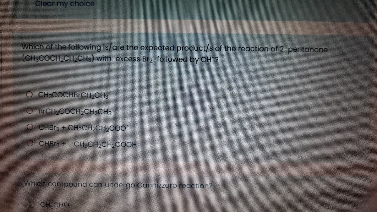 Clear my choice
Which of the following is/are the expected product/s of the reaction of 2-pentanone
(CH3COCH CHACH) with excess Bro, followed by OHT?
O CHCOCHBRCH,CH3
BICH,COCH2CH;CHa
O CHBr + CH,CH,CH,COO
OCHBR + CH,CH,CH,COOH
Which compound can undergo Cannizzaro reaction?
CH,CHO
