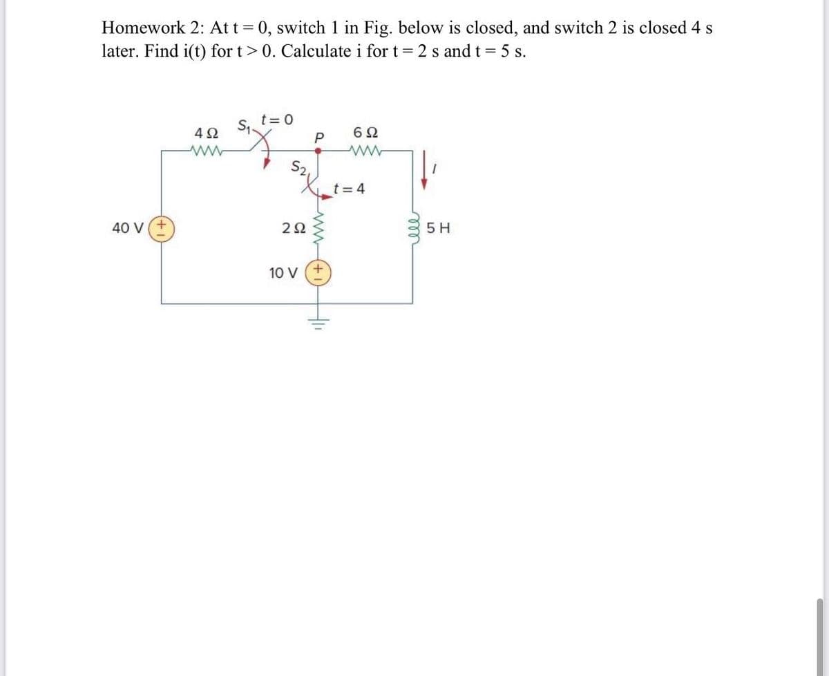 Homework 2: At t = 0, switch 1 in Fig. below is closed, and switch 2 is closed 4 s
later. Find i(t) for t > 0. Calculate i for t = 2 s and t = 5 s.
t=0
S₁.
4Ω
ww
P
6Ω
www
40 V
S2,
292
10 V
+
t = 4
5 H