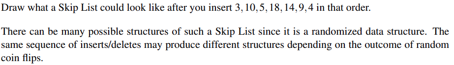 Draw what a Skip List could look like after you insert 3, 10,5, 18, 14,9,4 in that order.
There can be many possible structures of such a Skip List since it is a randomized data structure. The
same sequence of inserts/deletes may produce different structures depending on the outcome of random
coin flips.

