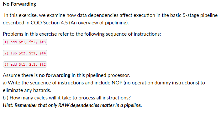 No Forwarding
In this exercise, we examine how data dependencies affect execution in the basic 5-stage pipeline
described in COD Section 4.5 (An overview of pipelining).
Problems in this exercise refer to the following sequence of instructions:
1) add St1, $t2, St3
2) sub St2, $t1, St4
3) add St1, $t1, St2
Assume there is no forwarding in this pipelined processor.
a) Write the sequence of instructions and include NOP (no operation dummy instructions) to
eliminate any hazards.
b) How many cycles will it take to process all instructions?
Hint: Remember that only RAW dependencies matter in a pipeline.
