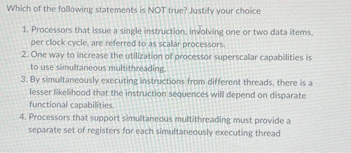 Which of the following statements is NOT true? Justify your choice
1. Processors that issue a single instruction, involving one or two data items,
per clock cycle, are referred to as scalar processors.
2. One way to increase the utilization of processor superscalar capabilities is
to use simultaneous multithreading.
3. By simultaneously executing instructions from different threads, there is a
lesser likelihood that the instruction sequences will depend on disparate
functional capabilities.
4. Processors that support simultaneous multithreading must provide a
separate set of registers for each simultaneously executing thread

