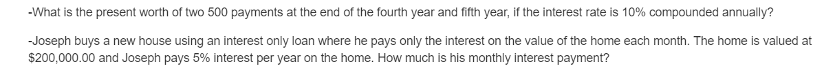 -What is the present worth of two 500 payments at the end of the fourth year and fifth year, if the interest rate is 10% compounded annually?
-Joseph buys a new house using an interest only loan where he pays only the interest on the value of the home each month. The home is valued at
$200,000.00 and Joseph pays 5% interest per year on the home. How much is his monthly interest payment?