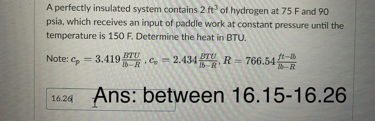 A perfectly insulated system contains 2 ft3 of hydrogen at 75 F and 90
psia, which receives an input of paddle work at constant pressure until the
temperature is 150 F. Determine the heat in BTU.
Note: Cp = 3.419
3.419 B, C =
BTU
C₂ =
16.26
2.434 -R
BTU, R = 766.54
lb-R'
ft-lb
lb-R
Ans: between 16.15-16.26
2.434
lb-R
35