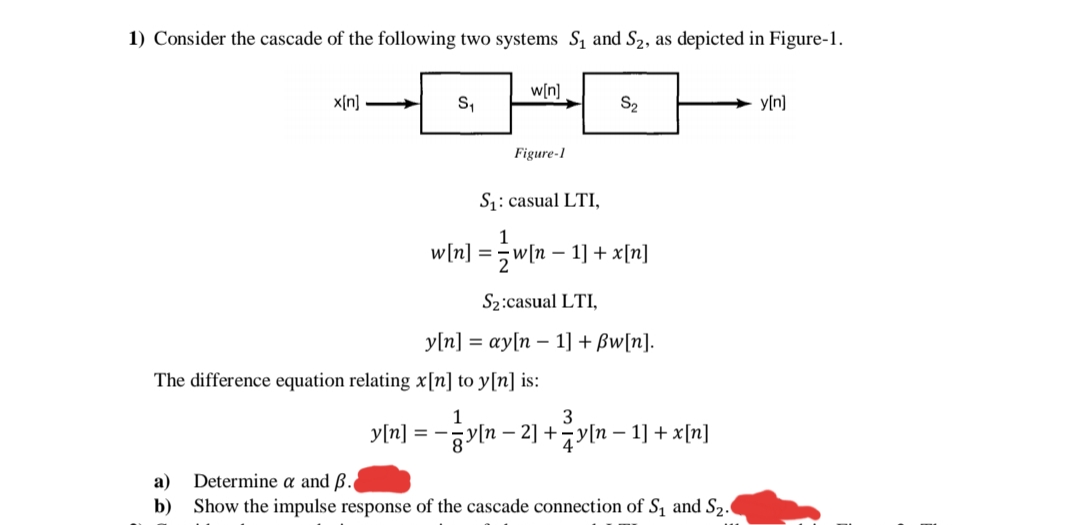 1) Consider the cascade of the following two systems S, and S2, as depicted in Figure-1.
w[n]
x[n] >
S,
S2
y[n]
Figure-1
S1: casual LTI,
1
w[n] =;w[n – 1] + x[n]
S2:casual LTI,
y[n] = ay[n – 1] + Bw[n].
The difference equation relating x[n] to y[n] is:
1
3
y[n] = -gvln-2] +4기n-1] + x[미]
Determine a and ß.
Show the impulse response of the cascade connection of S, and S2.
а)
b)
