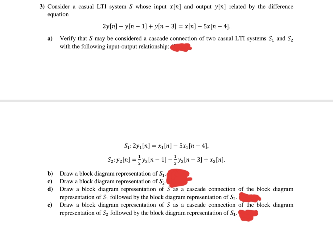 3) Consider a casual LTI system S whose input x[n] and output y[n] related by the difference
equation
2y[n] — у[п — 1] + у[n — 3] %3D х [п] — 5x[п — 4].
a) Verify that S may be considered a cascade connection of two casual LTI systems S, and S2
with the following input-output relationship:
S:2y1[n] = x1[n] – 5x1[n – 4],
S2: Yaln] = }y2[n – 1] –ln – 3] + xz[n].
Draw a block diagram representation of S1.
Draw a block diagram representation of S2.
d) Draw a block diagram representation of S as a cascade connection of the block diagram
representation of S, followed by the block diagram representation of S2.
Draw a block diagram representation of S as a cascade connection of the block diagram
b)
c)
е)
representation of S2 followed by the block diagram representation of S1.
