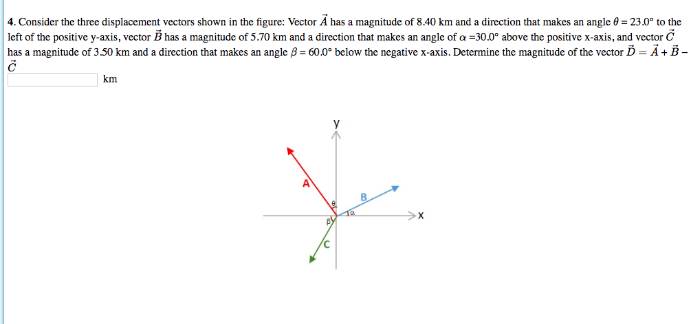 4. Consider the three displacement vectors shown in the figure: Vector A has a magnitude of 8.40 km and a direction that makes an
left of the positive y-axis, vector B has a magnitude of 5.70 km and a direction that makes an angle of a -30.0° above the positive x-axis, and vector C
has a magnitude of 3.50 km and a direction that makes an angle B = 60.0° below the negative x-axis. Determine the magnitude of the vector D = A+ B-
angle 0
23.0° to the
km
A
X
