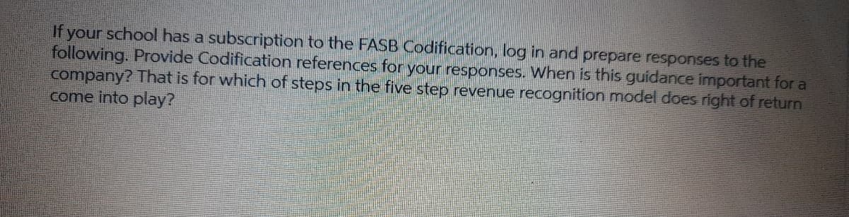 If your school has a subscription to the FASB Codification, log in and prepare responses to the
following. Provide Codification references for your responses. When is this guidance important for a
company? That is for which of steps in the five step revenue recognition model does right of return
come into play?
