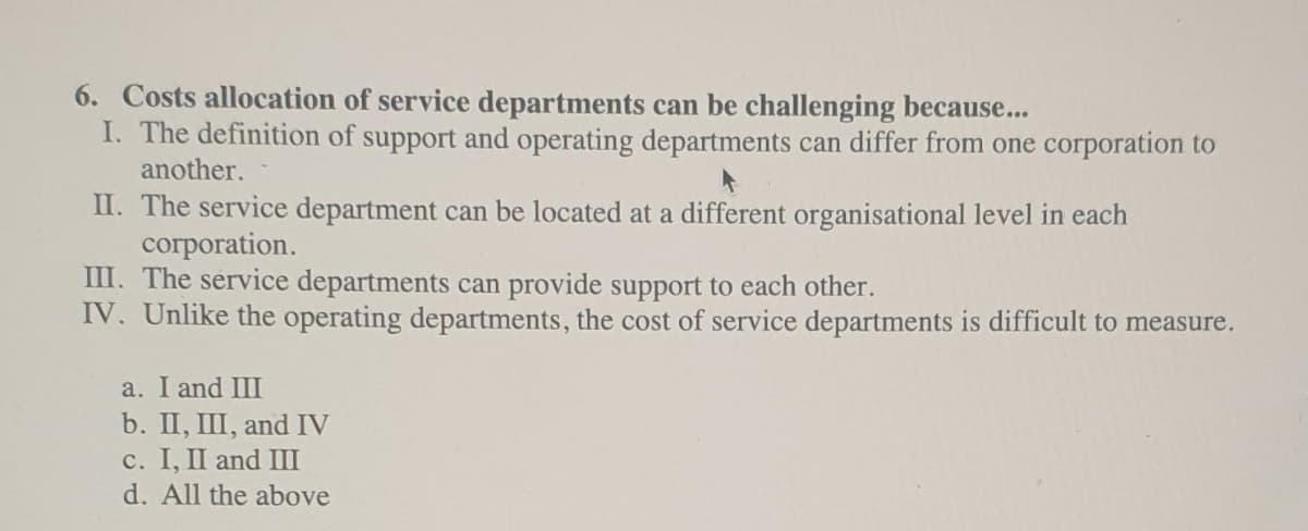 6. Costs allocation of service departments can be challenging because...
I. The definition of support and operating departments can differ from one corporation to
another.
II. The service department can be located at a different organisational level in each
согрoration.
III. The service departments can provide support to each other.
IV. Unlike the operating departments, the cost of service departments is difficult to measure.
a. I and III
b. II, III, and IV
с. I, I and Ш
d. All the above
