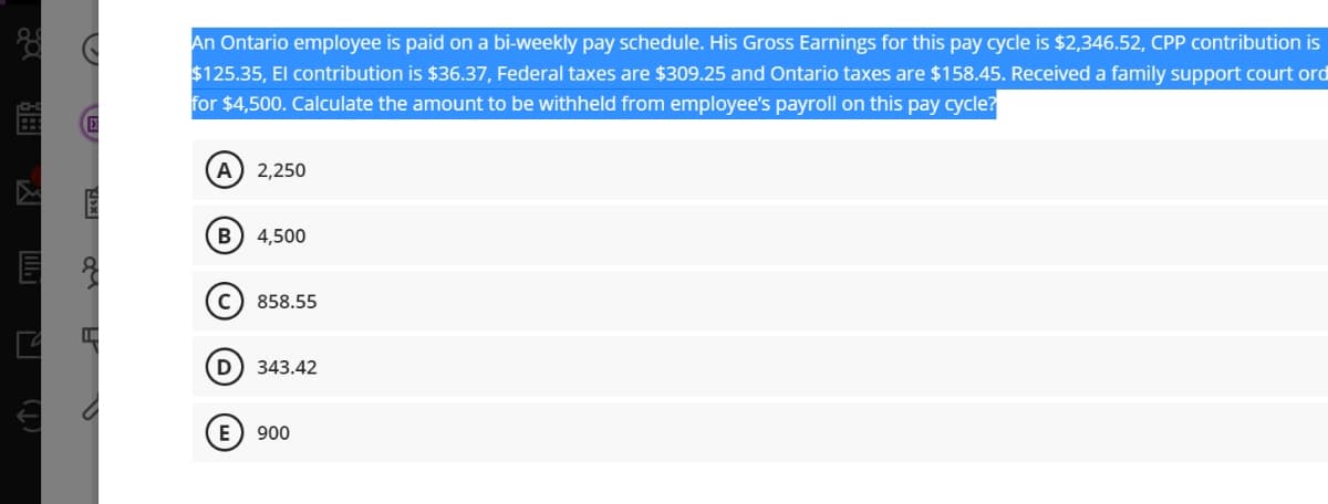 An Ontario employee is paid on a bi-weekly pay schedule. His Gross Earnings for this pay cycle is $2,346.52, CPP contribution is
$125.35, El contribution is $36.37, Federal taxes are $309.25 and Ontario taxes are $158.45. Received a family support court ord
for $4,500. Calculate the amount to be withheld from employee's payroll on this pay cycle?
A
2,250
(B
4,500
858.55
D
343.42
E) 900
