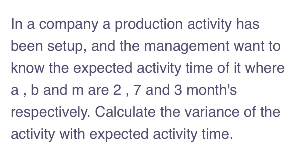 In a company a production activity has
been setup, and the management want to
know the expected activity time of it where
a, b and m are 2 , 7 and 3 month's
respectively. Calculate the variance of the
activity with expected activity time.
