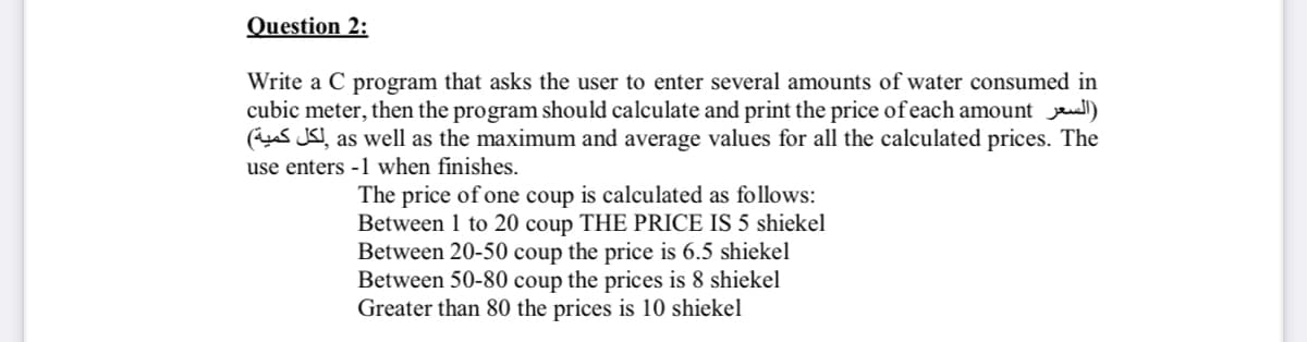 Question 2:
Write a C program that asks the user to enter several amounts of water consumed in
cubic meter, then the program should calculate and print the price of each amount ll)
(s JSI, as well as the maximum and average values for all the calculated prices. The
use enters -1 when finishes.
The price of one coup is calculated as follows:
Between 1 to 20 coup THE PRICE IS 5 shiekel
Between 20-50 coup the price is 6.5 shiekel
Between 50-80 coup the prices is 8 shiekel
Greater than 80 the prices is 10 shiekel
