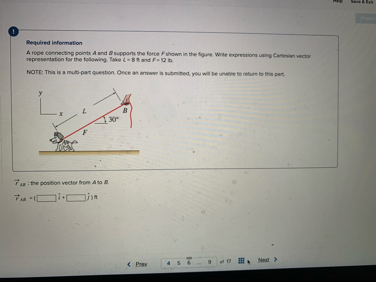 Help
Save & Exit
Check
Required information
A rope connecting points A and B supports the force Fshown in the figure. Write expressions using Cartesian vector
representation for the following. Take L= 8 ft and F= 12 lb.
NOTE: This is a multi-part question. Once an answer is submitted, you will be unable to return to this part.
B
30°
F
T AB : the position vector from A to B.
TAB
of 17
Next >
< Prev
6.
9.
41
