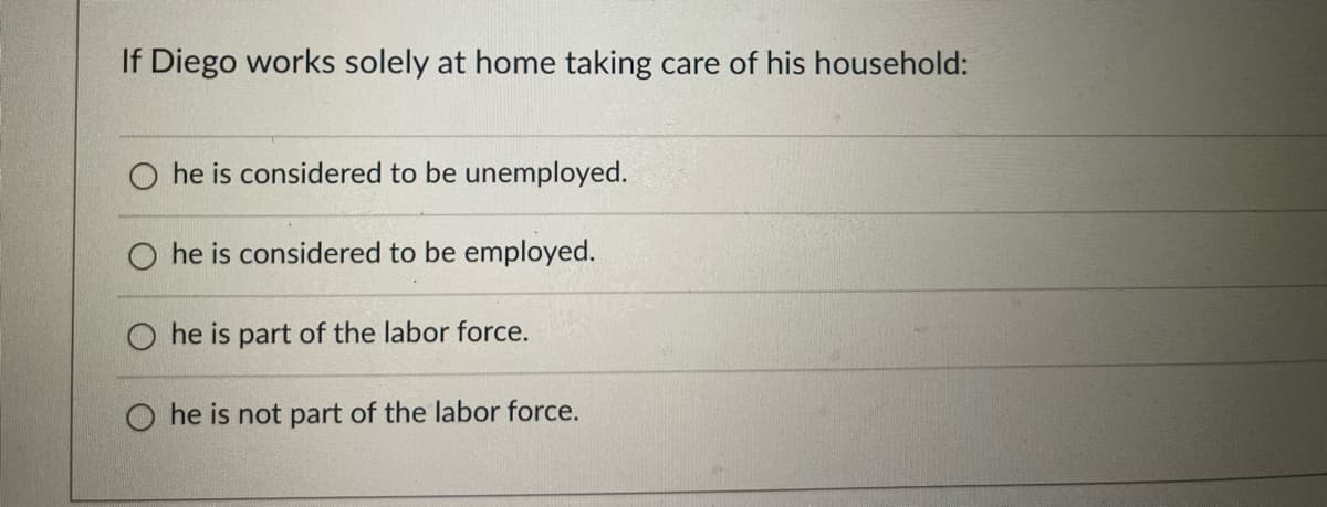 If Diego works solely at home taking care of his household:
he is considered to be unemployed.
he is considered to be employed.
he is part of the labor force.
O he is not part of the labor force.

