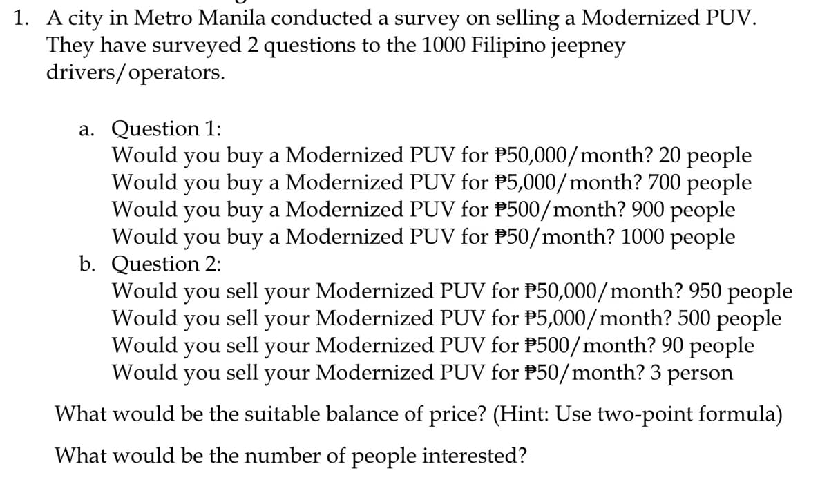 1. A city in Metro Manila conducted a survey on selling a Modernized PUV.
They have surveyed 2 questions to the 1000 Filipino jeepney
drivers/operators.
a. Question 1:
Would you buy a Modernized PUV for P50,000/month? 20 people
Would you buy a Modernized PUV for P5,000/month? 700 people
Would you buy a Modernized PUV for P500/month? 900 people
Would you buy a Modernized PUV for P50/month? 1000 people
b. Question 2:
Would you sell
Would you sell
Would you sell
your Modernized PUV for P50,000/month? 950 people
your Modernized PUV for P5,000/month? 500 people
your Modernized PUV for P500/month? 90 people
Would you sell your Modernized PUV for P50/month? 3 person
What would be the suitable balance of price? (Hint: Use two-point formula)
What would be the number of people interested?