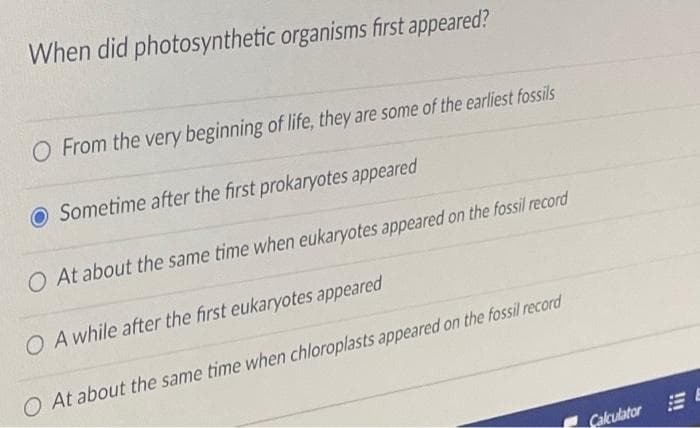 When did photosynthetic organisms first appeared?
O From the very beginning of life, they are some of the earliest fossils
O Sometime after the first prokaryotes appeared
O At about the same time when eukaryotes appeared on the fossil record
O A while after the first eukaryotes appeared
O At about the same time when chloroplasts appeared on the fossil record
Calculator E
