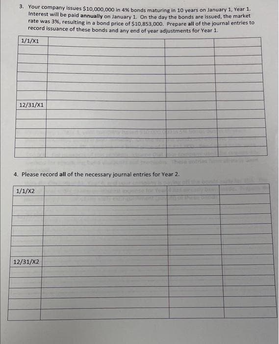 3. Your company issues $10,000,000 in 4% bonds maturing in 10 years on January 1, Year 1
Interest will be paid annually on January 1, On the day the bonds are issued, the market
rate was 3%, resulting in a bond price of $10,853,000. Prepare all of the journal entries to
record issuance of these bonds and any end of year adjustments for Year 1.
1/1/X1
12/31/X1
4. Please record all of the necessary journal entries for Year 2.
1/1/X2
12/31/X2
