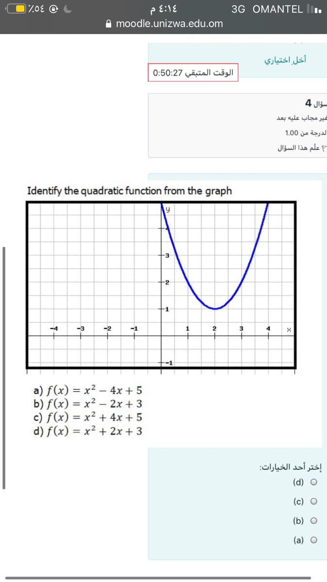 3G OMANTEL l.
e moodle.unizwa.edu.om
أخل اختياري
الوقت المتبقي 0:50:27
سؤال 4
غير مجاب عليه بعد
الدرجة من 0 1.0
علم هذا السؤال
Identify the quadratic function from the graph
-3
-2
-1
-4
-3
-2
4
a) f(x) = x² – 4x + 5
b) f(x) = x² – 2x + 3
c) f(x) = x² + 4x + 5
d) f(x) = x² + 2x + 3
إختر أحد الخيارات
(d) O
(c) O
(b) O
(a) O
