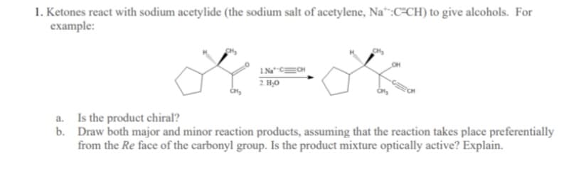 1. Ketones react with sodium acetylide (the sodium salt of acetylene, Na“:C=CH) to give alcohols. For
example:
OH
2 H;0
a. Is the product chiral?
b. Draw both major and minor reaction products, assuming that the reaction takes place preferentially
from the Re face of the carbonyl group. Is the product mixture optically active? Explain.
