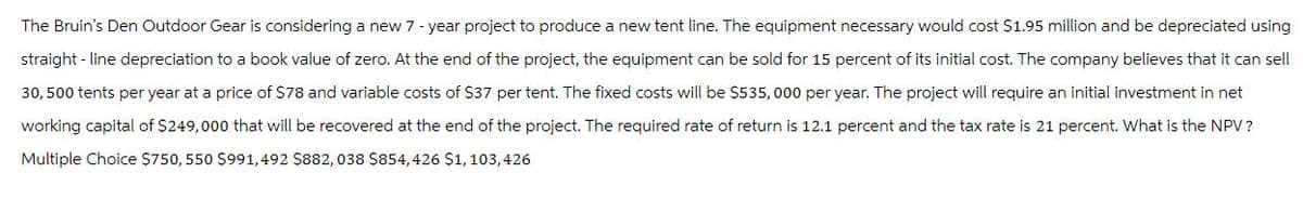 The Bruin's Den Outdoor Gear is considering a new 7-year project to produce a new tent line. The equipment necessary would cost $1.95 million and be depreciated using
straight-line depreciation to a book value of zero. At the end of the project, the equipment can be sold for 15 percent of its initial cost. The company believes that it can sell
30,500 tents per year at a price of $78 and variable costs of $37 per tent. The fixed costs will be $535, 000 per year. The project will require an initial investment in net
working capital of $249,000 that will be recovered at the end of the project. The required rate of return is 12.1 percent and the tax rate is 21 percent. What is the NPV?
Multiple Choice $750, 550 $991,492 $882, 038 $854,426 $1, 103,426