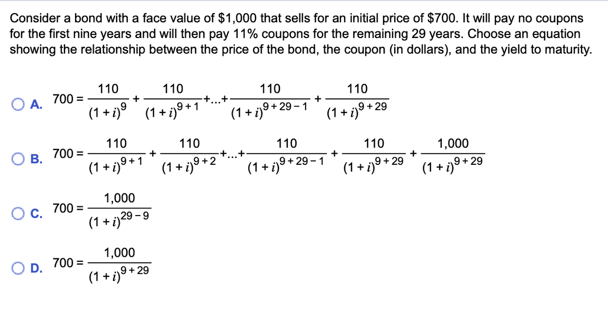 Consider a bond with a face value of $1,000 that sells for an initial price of $700. It will pay no coupons
for the first nine years and will then pay 11% coupons for the remaining 29 years. Choose an equation
showing the relationship between the price of the bond, the coupon (in dollars), and the yield to maturity.
O A.
B.
O C.
O D.
700 =
700 =
700 =
700 =
110
110
9
(1+i)⁹ (1+i)⁹+1
+
110
+ i) ⁹ + 1
(1 +
1,000
(1+i) 29-9
1,000
(1 + i) 9 +29
+
+...+
110
(1+i) 9+2
+
110
(1 + i)9+29-1
110
+
(1 + i) ⁹ +
110
(1+i)9 +29
9+29-1
+
110
(1 + i)9 +29
+
1,000
(1+i) 9+29