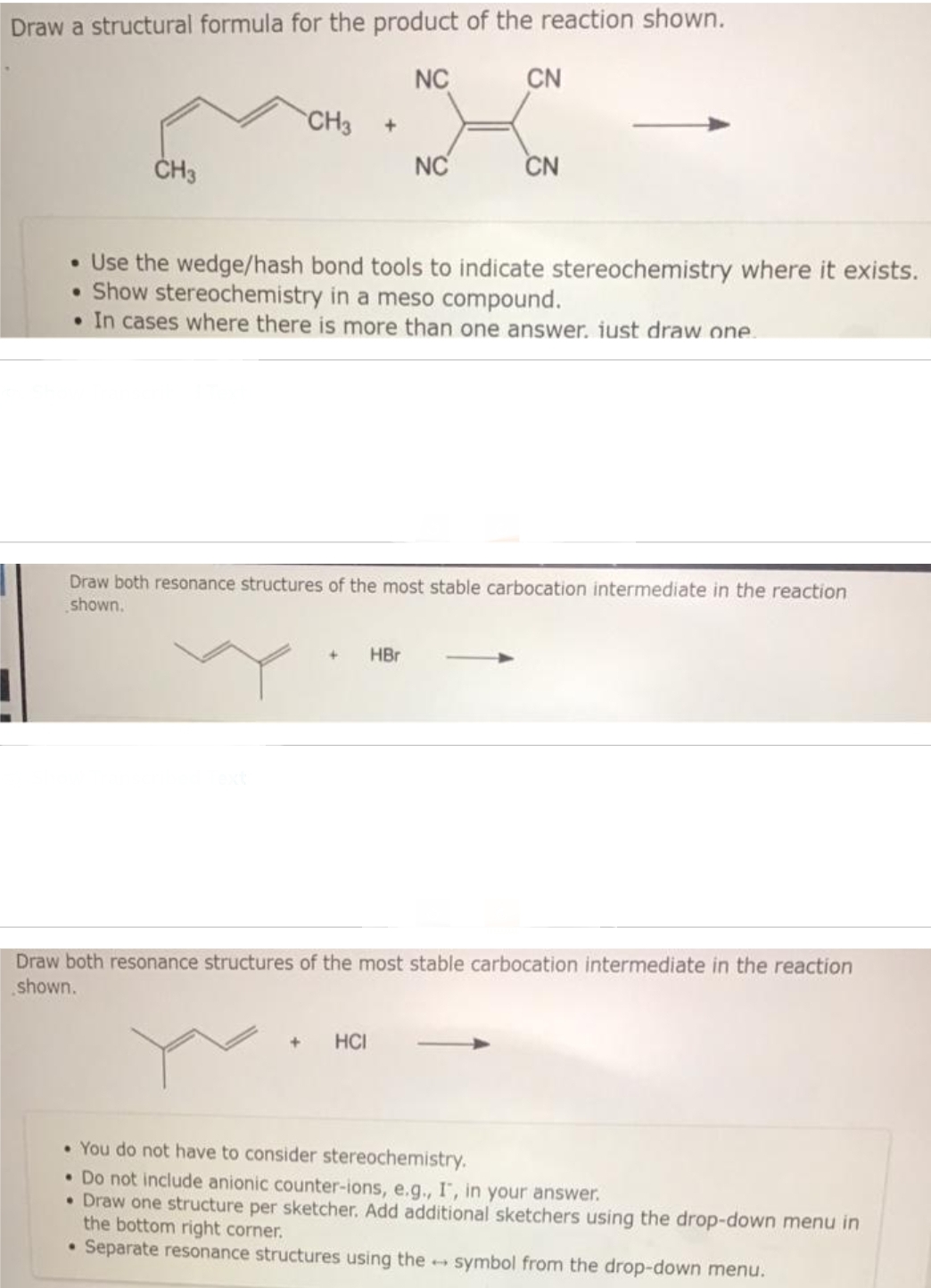 Draw a structural formula for the product of the reaction shown.
NC
CH3
CH3 +
NC
+ HBr
CN
• Use the wedge/hash bond tools to indicate stereochemistry where it exists.
• Show stereochemistry in a meso compound.
• In cases where there is more than one answer. just draw one
CN
Draw both resonance structures of the most stable carbocation intermediate in the reaction
shown.
+ HCI
Draw both resonance structures of the most stable carbocation intermediate in the reaction
shown.
• You do not have to consider stereochemistry.
• Do not include anionic counter-ions, e.g., I, in your answer.
• Draw one structure per sketcher. Add additional sketchers using the drop-down menu in
the bottom right corner.
• Separate resonance structures using the symbol from the drop-down menu.