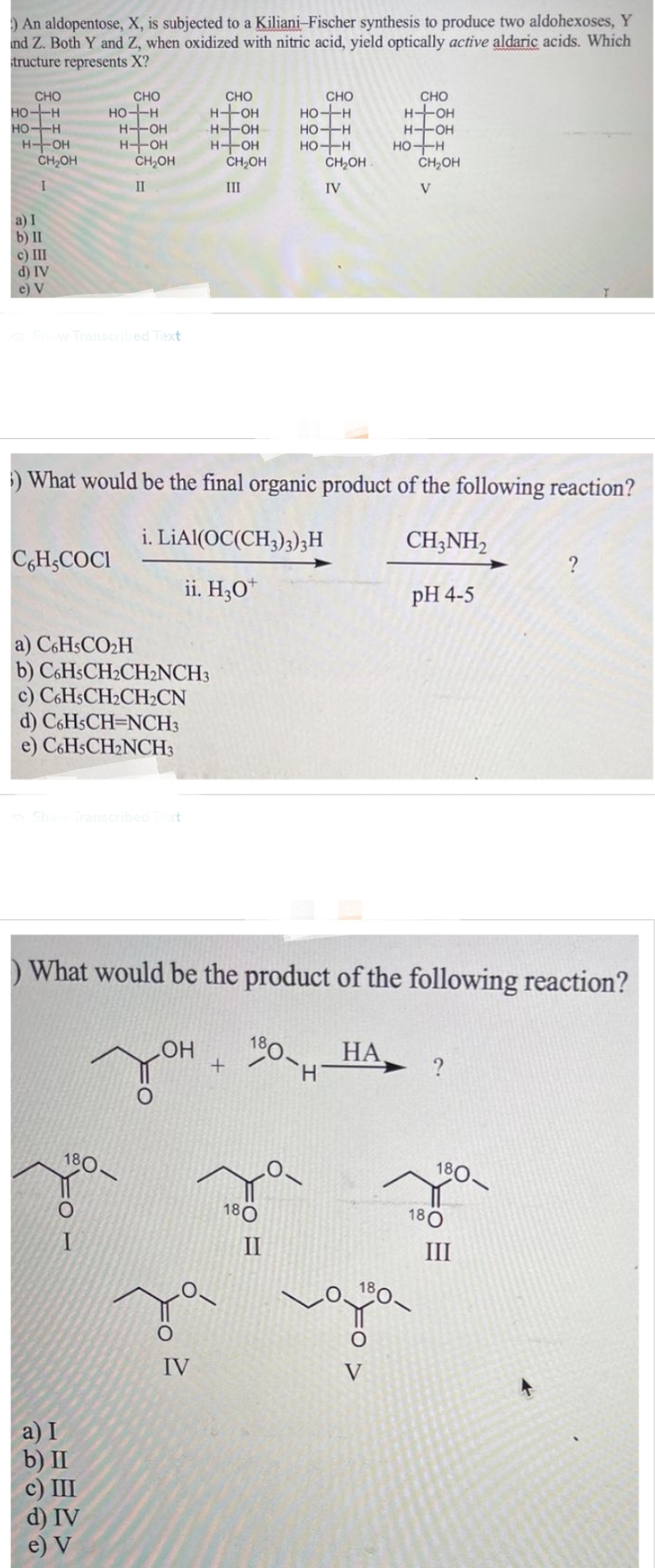 ) An aldopentose, X, is subjected to a Kiliani-Fischer synthesis to produce two aldohexoses, Y
und Z. Both Y and Z, when oxidized with nitric acid, yield optically active aldaric acids. Which
structure represents X?
CHO
HO+H
HO-H
H-OH
CH₂OH
I
a) I
b) II
c) III
d) IV
e) V
CHO
HO-H
vo Show Transcribed Text
C6H,COCI
H-OH
H-OH
CH₂OH
II
a) C6H5CO₂H
b) C6HsCH₂CH₂NCH3
c) C6HsCH₂CH₂CN
d) C6HSCH-NCH3
e) C6HsCH₂NCH3
Show Transcribed Text
40-
180-
I
a) I
b) II
c) III
d) IV
e) V
) What would be the final organic product of the following reaction?
i. LiAl(OC(CH3)3)3 H
CH3NH₂
ii. H30
pH 4-5
O
CHO
H+OH
H-OH
H-OH
LOH
O
CH₂OH
III
) What would be the product of the following reaction?
180-н
IV
+
CHO
HO-H
HO-H
HO-H
180
CH₂OH
IV
II
CHO
H-OH
H-OH
HA
HO-H
V
CH₂OH
V
?
180-
180
?
III