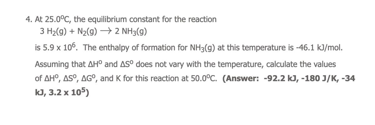 4. At 25.0°C, the equilibrium constant for the reaction
3 H₂(g) + N₂(g) → 2 NH3(g)
is 5.9 x 106. The enthalpy of formation for NH3(g) at this temperature is -46.1 kJ/mol.
Assuming that AH° and AS° does not vary with the temperature, calculate the values
of AHO, ASO, AGO, and K for this reaction at 50.0°C. (Answer: -92.2 kJ, -180 J/K, -34
kJ, 3.2 x 105)