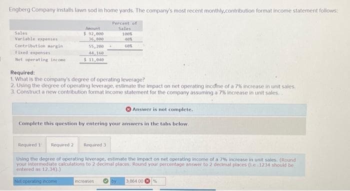 Engberg Company installs lawn sod in home yards. The company's most recent monthly.contribution format Income statement follows:
Percent of
Sales
100%
Sales
Variable expenses
Contribution margin
Fixed expenses
Net operating income
Amount
$ 92,000
36,800
55,200.
44,160
$ 11,040
40%
60%
Required:
1. What is the company's degree of operating leverage?
2. Using the degree of operating leverage, estimate the impact on net operating income of a 7% increase in unit sales.
3. Construct a new contribution format income statement for the company assuming a 7% increase in unit sales.
Answer is not complete.
Complete this question by entering your answers in the tabs below.
increases
Required 1 Required 2
Required 3
Using the degree of operating leverage, estimate the impact on net operating income of a 7% increase in unit sales. (Round
your intermediate calculations to 2 decimal places. Round your percentage answer to 2 decimal places (.e.1234 should be
entered as 12.34).)
Net operating income.
by 3,864.00